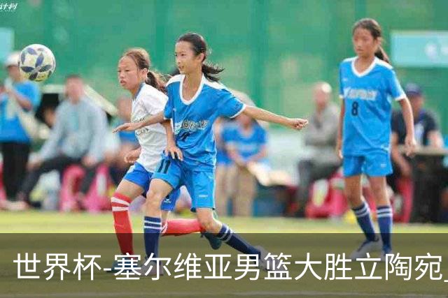 世界杯-塞尔维亚男篮大胜立陶宛 率先晋级四强