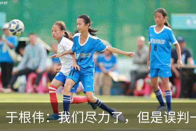 于根伟：我们尽力了，但是误判一直都在发生，我们肯定会进行申诉