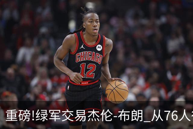 重磅!绿军交易杰伦-布朗 从76人得到乔治+2首轮+2次轮